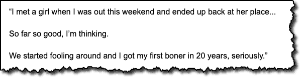 "I met a girl when I was out this weekend and ended up back at her place... so far so good, I'm thinking. We started fooling around and I got my first boner in 20 years, seriously."