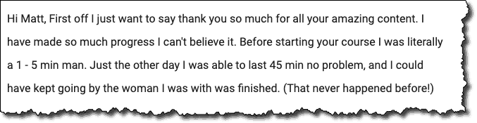 Hi Matt, First off I just want to say thank you so much for all your amazing content. I have made so much progress I can't believe it. Before starting your course I was literally a 1-5 min man. Just the other day I was able to last 45 min no problem, and I could have kept going by the woman I was with was finished. (That never happened before!) 