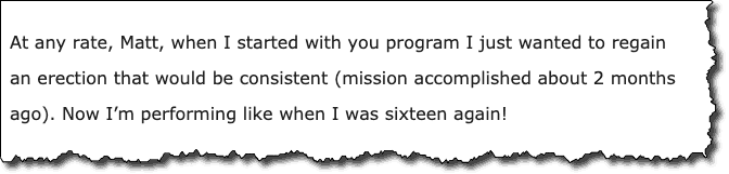 At any rate, Matt, when I started with you program I just wanted to regain an erection that would be consistent (mission accomplished about 2 months ago). Now I'm performing like when I was sixteen again!